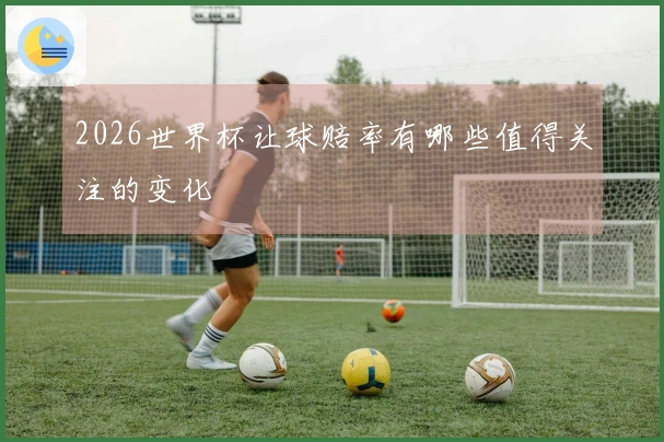 2026世界杯让球赔率有哪些值得关注的变化