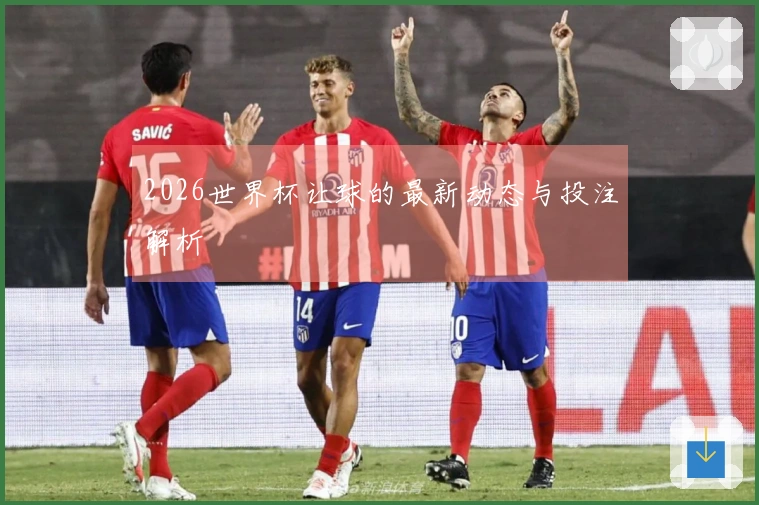 2026世界杯让球的最新动态与投注解析