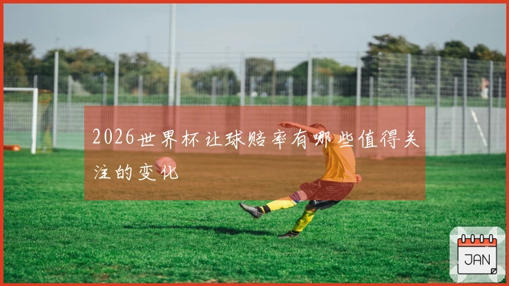 2026世界杯让球赔率有哪些值得关注的变化
